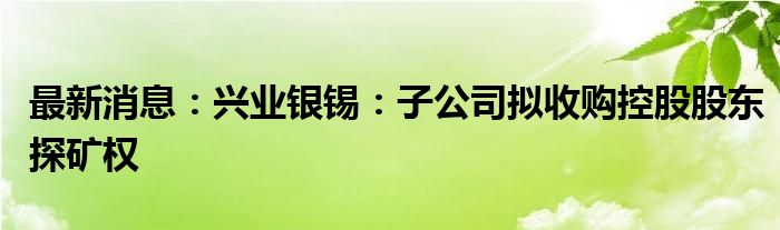 最新消息：兴业银锡：子公司拟收购控股股东探矿权