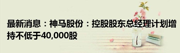 最新消息：神马股份：控股股东总经理计划增持不低于40,000股