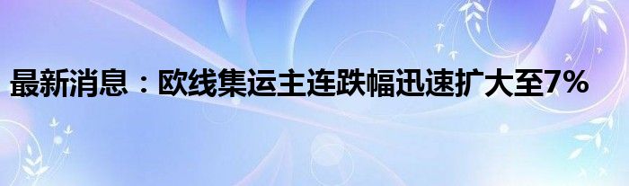 最新消息：欧线集运主连跌幅迅速扩大至7%