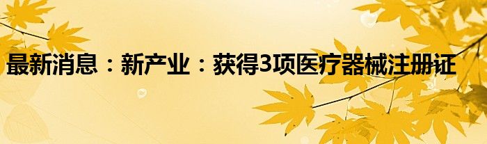 最新消息：新产业：获得3项医疗器械注册证