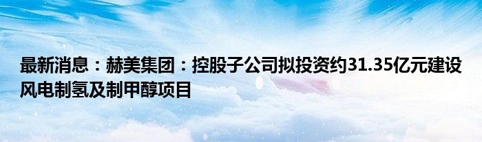 最新消息：赫美集团：控股子公司拟投资约31.35亿元建设风电制氢及制甲醇项目