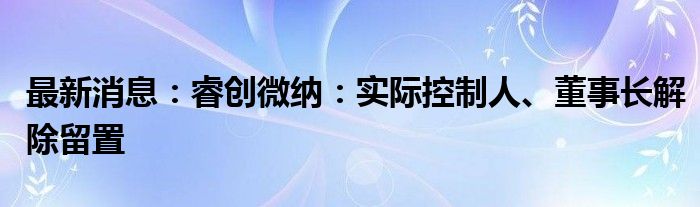 最新消息：睿创微纳：实际控制人、董事长解除留置