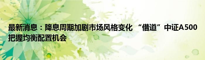 最新消息：降息周期加剧市场风格变化 “借道”中证A500把握均衡配置机会