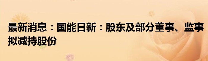 最新消息：国能日新：股东及部分董事、监事拟减持股份