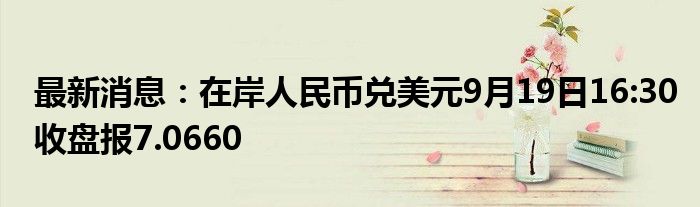 最新消息：在岸人民币兑美元9月19日16:30收盘报7.0660