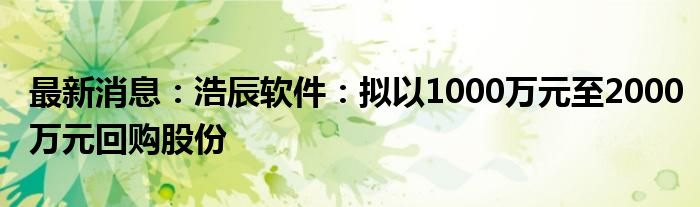 最新消息：浩辰软件：拟以1000万元至2000万元回购股份