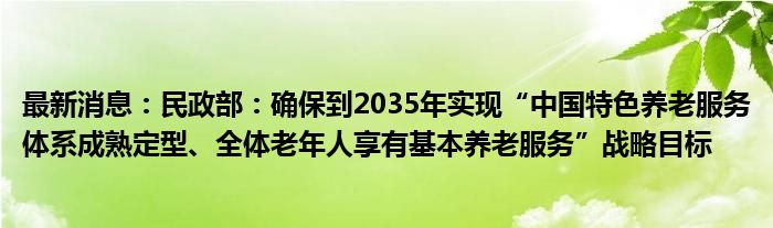 最新消息：民政部：确保到2035年实现“中国特色养老服务体系成熟定型、全体老年人享有基本养老服务”战略目标