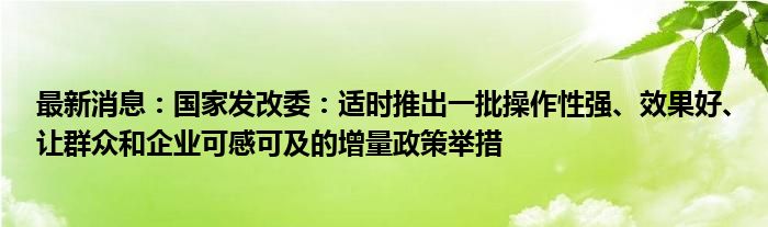 最新消息：国家发改委：适时推出一批操作性强、效果好、让群众和企业可感可及的增量政策举措