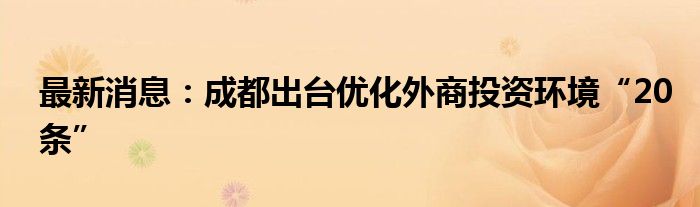 最新消息：成都出台优化外商投资环境“20条”