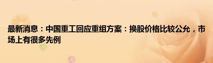 最新消息：中国重工回应重组方案：换股价格比较公允，市场上有很多先例