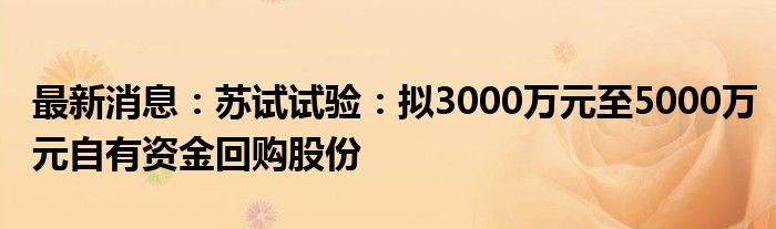 最新消息：苏试试验：拟3000万元至5000万元自有资金回购股份