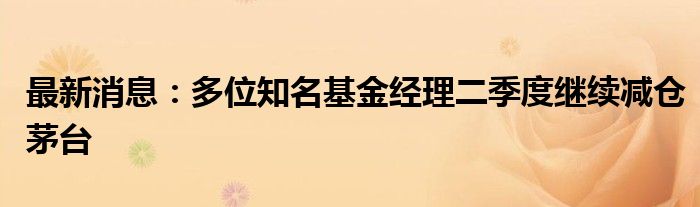 最新消息：多位知名基金经理二季度继续减仓茅台