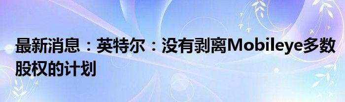 最新消息：英特尔：没有剥离Mobileye多数股权的计划