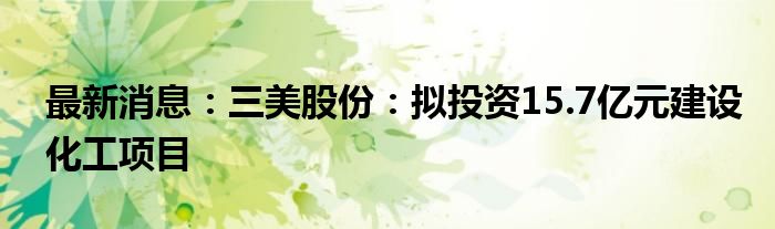 最新消息：三美股份：拟投资15.7亿元建设化工项目