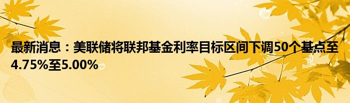 最新消息：美联储将联邦基金利率目标区间下调50个基点至4.75%至5.00%