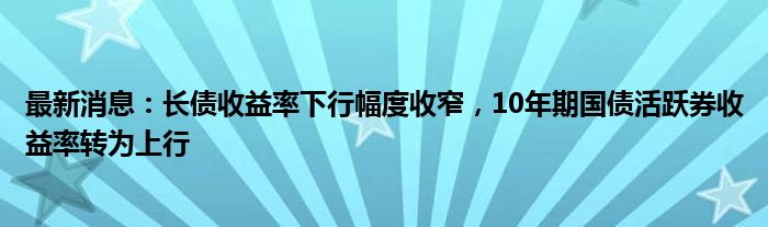 最新消息：长债收益率下行幅度收窄，10年期国债活跃券收益率转为上行