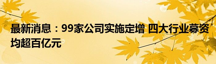 最新消息：99家公司实施定增 四大行业募资均超百亿元