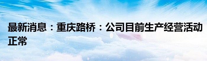 最新消息：重庆路桥：公司目前生产经营活动正常