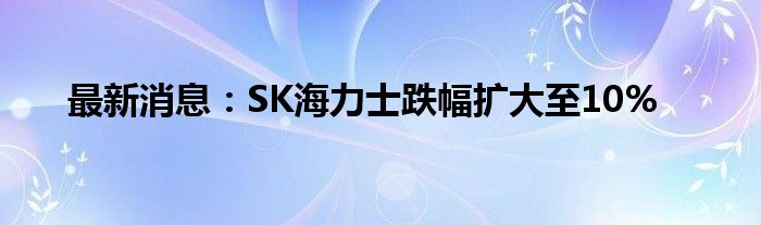 最新消息：SK海力士跌幅扩大至10%