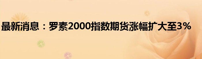 最新消息：罗素2000指数期货涨幅扩大至3%