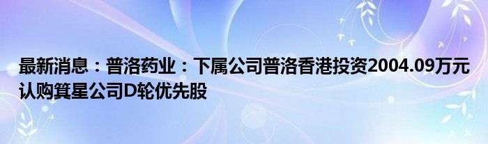 最新消息：普洛药业：下属公司普洛香港投资2004.09万元认购箕星公司D轮优先股