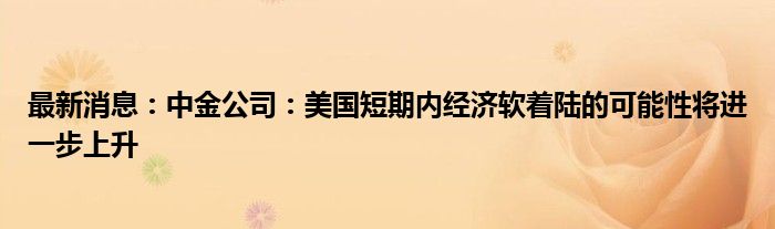 最新消息：中金公司：美国短期内经济软着陆的可能性将进一步上升