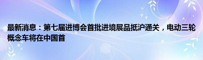 最新消息：第七届进博会首批进境展品抵沪通关，电动三轮概念车将在中国首