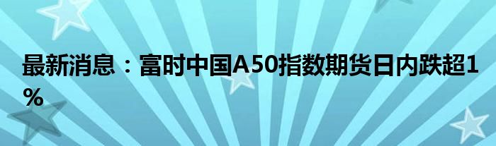 最新消息：富时中国A50指数期货日内跌超1%