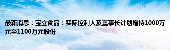 最新消息：宝立食品：实际控制人及董事长计划增持1000万元至1100万元股份