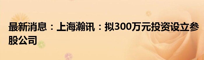 最新消息：上海瀚讯：拟300万元投资设立参股公司