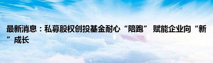 最新消息：私募股权创投基金耐心“陪跑” 赋能企业向“新”成长