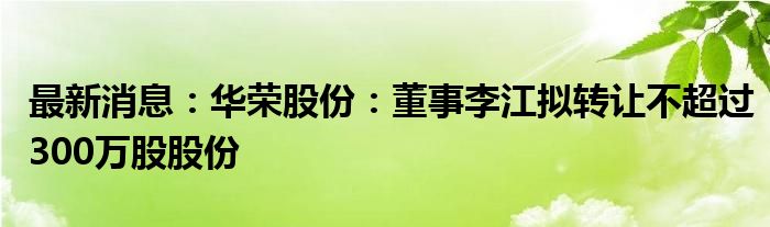 最新消息：华荣股份：董事李江拟转让不超过300万股股份