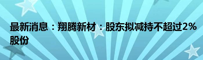 最新消息：翔腾新材：股东拟减持不超过2%股份