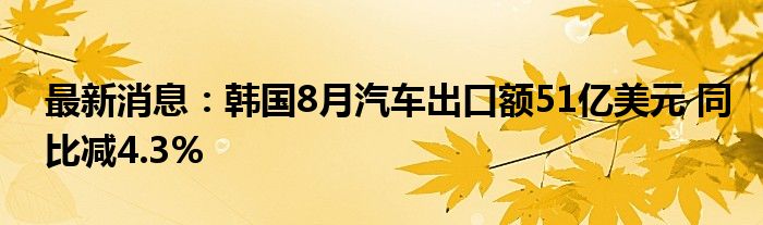 最新消息：韩国8月汽车出口额51亿美元 同比减4.3%