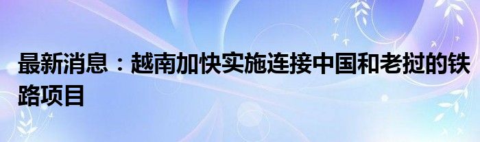 最新消息：越南加快实施连接中国和老挝的铁路项目