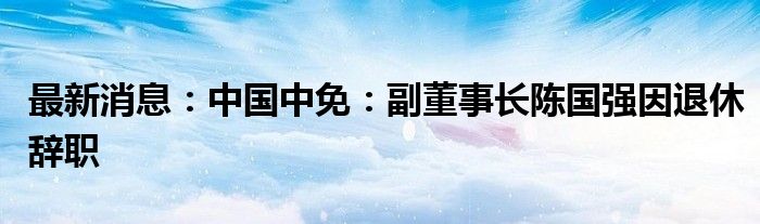 最新消息：中国中免：副董事长陈国强因退休辞职