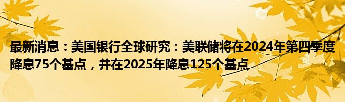 最新消息：美国银行全球研究：美联储将在2024年第四季度降息75个基点，并在2025年降息125个基点