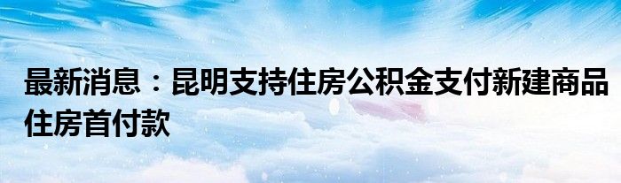 最新消息：昆明支持住房公积金支付新建商品住房首付款