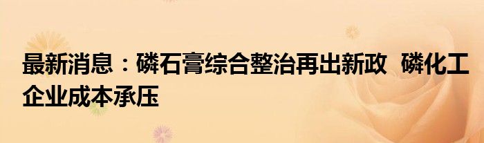 最新消息：磷石膏综合整治再出新政  磷化工企业成本承压