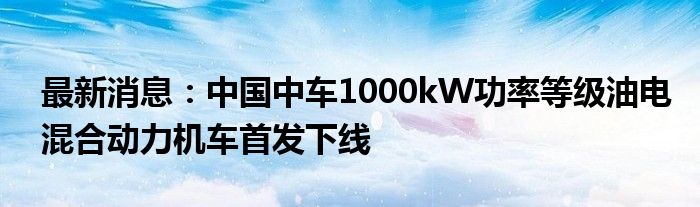 最新消息：中国中车1000kW功率等级油电混合动力机车首发下线