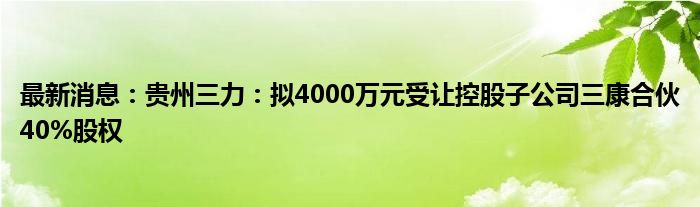 最新消息：贵州三力：拟4000万元受让控股子公司三康合伙40%股权