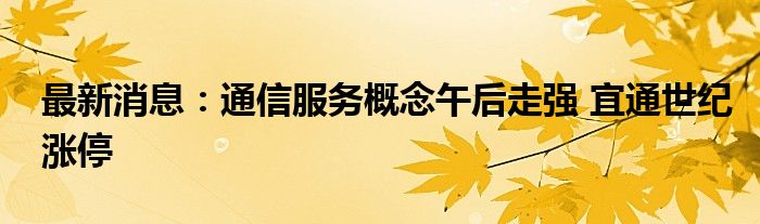 最新消息：通信服务概念午后走强 宜通世纪涨停