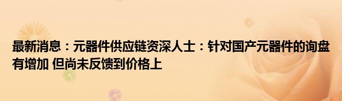 最新消息：元器件供应链资深人士：针对国产元器件的询盘有增加 但尚未反馈到价格上