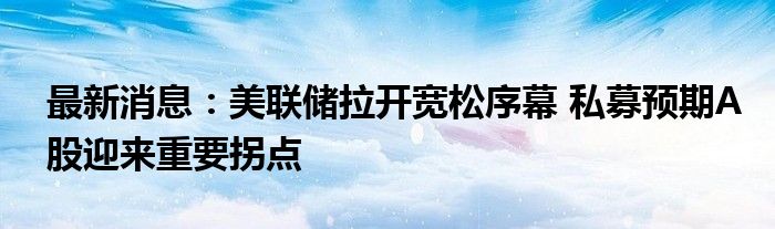 最新消息：美联储拉开宽松序幕 私募预期A股迎来重要拐点