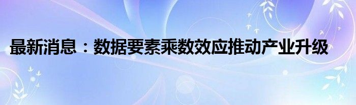 最新消息：数据要素乘数效应推动产业升级