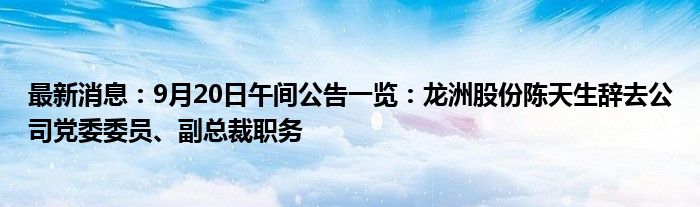 最新消息：9月20日午间公告一览：龙洲股份陈天生辞去公司党委委员、副总裁职务