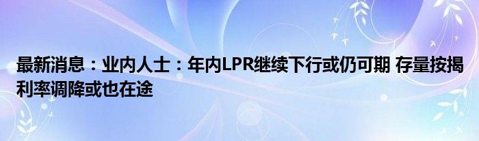 最新消息：业内人士：年内LPR继续下行或仍可期 存量按揭利率调降或也在途