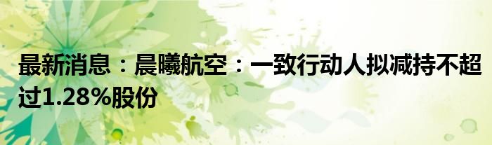 最新消息：晨曦航空：一致行动人拟减持不超过1.28%股份