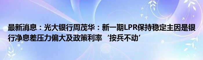 最新消息：光大银行周茂华：新一期LPR保持稳定主因是银行净息差压力偏大及政策利率‘按兵不动’