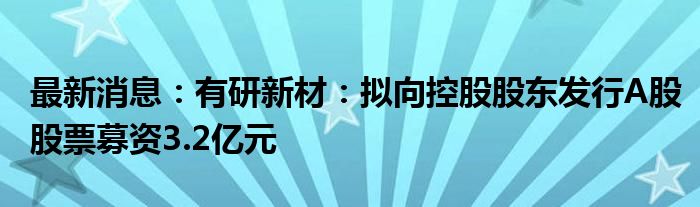 最新消息：有研新材：拟向控股股东发行A股股票募资3.2亿元